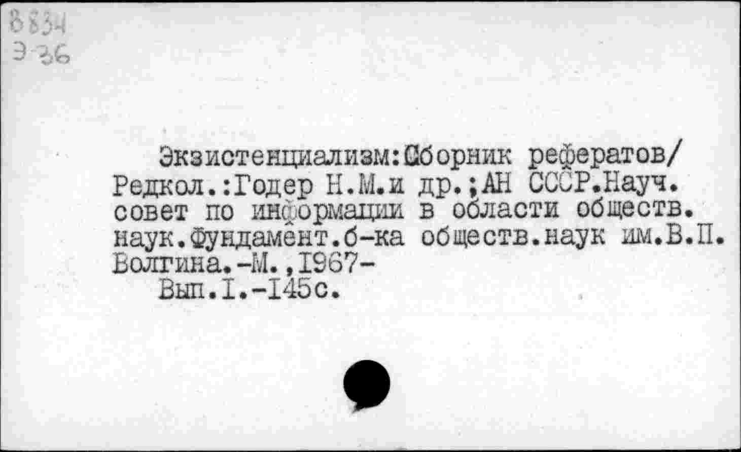 ﻿ВьЗч
Э ЪС
Экзистенциализм:Оборник рефератов/ Редкол.:Годер Н.М.и др.;АН СССР.Науч, совет по информации в области обществ, наук.Фундамент.б-ка обществ.наук им.В.П. Волгина.-М.,1967-
Вып.1.-145с.